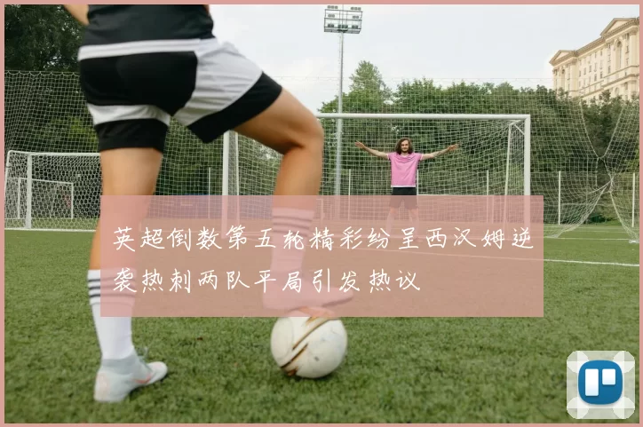 英超倒数第五轮精彩纷呈西汉姆逆袭热刺两队平局引发热议