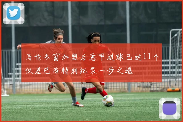马伦冬窗加盟后意甲进球已达11个仅差巴洛特利纪录一步之遥
