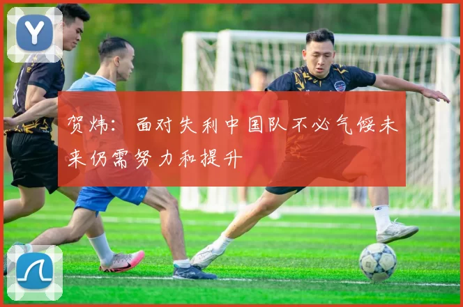 贺炜：面对失利中国队不必气馁未来仍需努力和提升