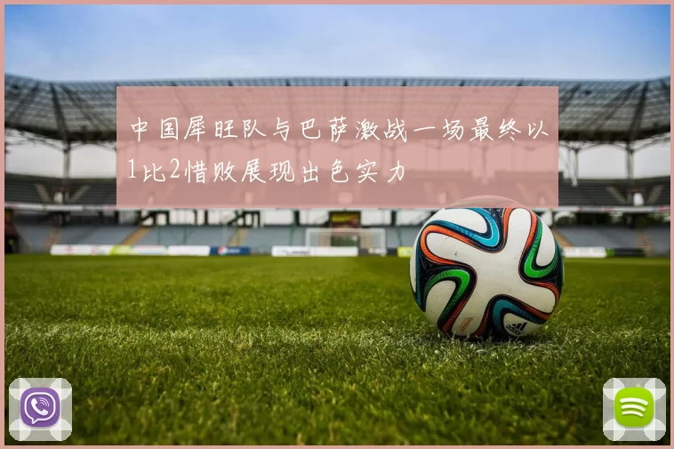 中国犀旺队与巴萨激战一场最终以1比2惜败展现出色实力