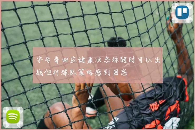 字母哥回应健康状态称随时可以出战但对球队策略感到困惑