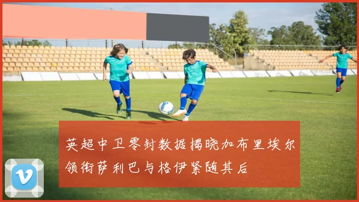 英超中卫零封数据揭晓加布里埃尔领衔萨利巴与格伊紧随其后