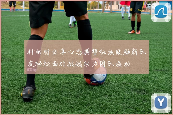 科纳特分享心态调整秘诀鼓励新队友轻松面对挑战助力团队成功
