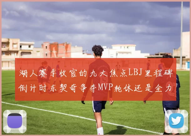 湖人赛季收官的九大焦点LBJ里程碑倒计时东契奇争夺MVP轮休还是全力以赴