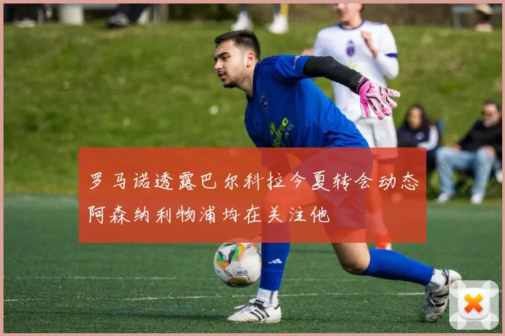 罗马诺透露巴尔科拉今夏转会动态阿森纳利物浦均在关注他