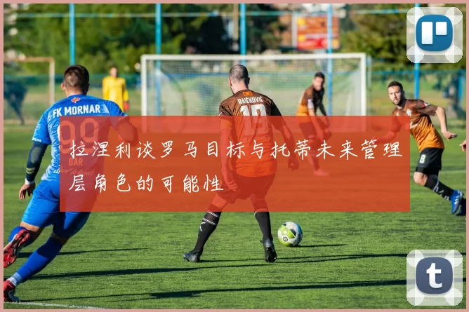 拉涅利谈罗马目标与托蒂未来管理层角色的可能性