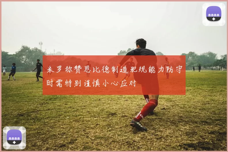 米罗称赞恩比德制造犯规能力防守时需特别谨慎小心应对