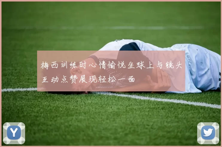 梅西训练时心情愉悦坐球上与镜头互动点赞展现轻松一面