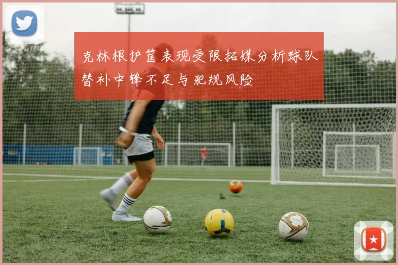 克林根护筐表现受限拓媒分析球队替补中锋不足与犯规风险