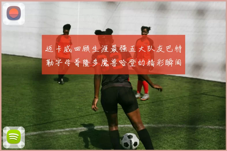 迈卡威回顾生涯最强五大队友巴特勒字母哥隆多魔兽哈登的精彩瞬间