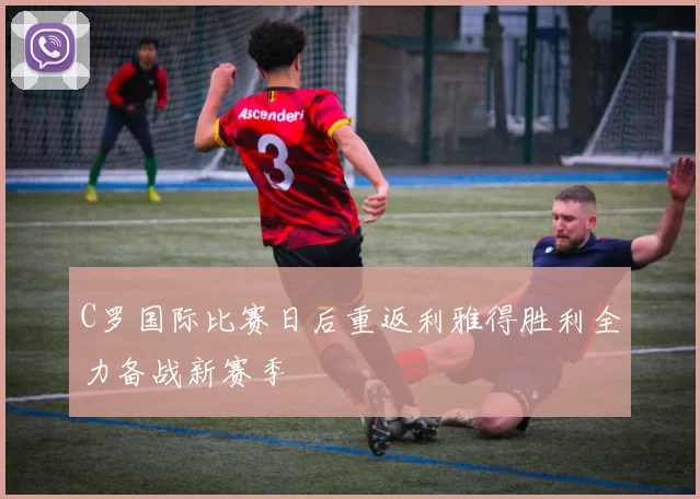 C罗国际比赛日后重返利雅得胜利全力备战新赛季