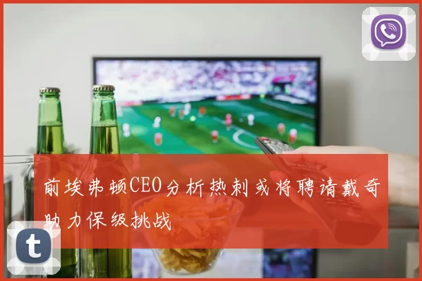 前埃弗顿CEO分析热刺或将聘请戴奇助力保级挑战