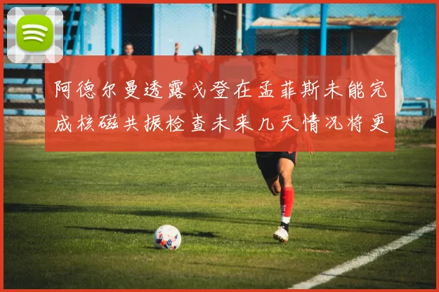 阿德尔曼透露戈登在孟菲斯未能完成核磁共振检查未来几天情况将更清晰
