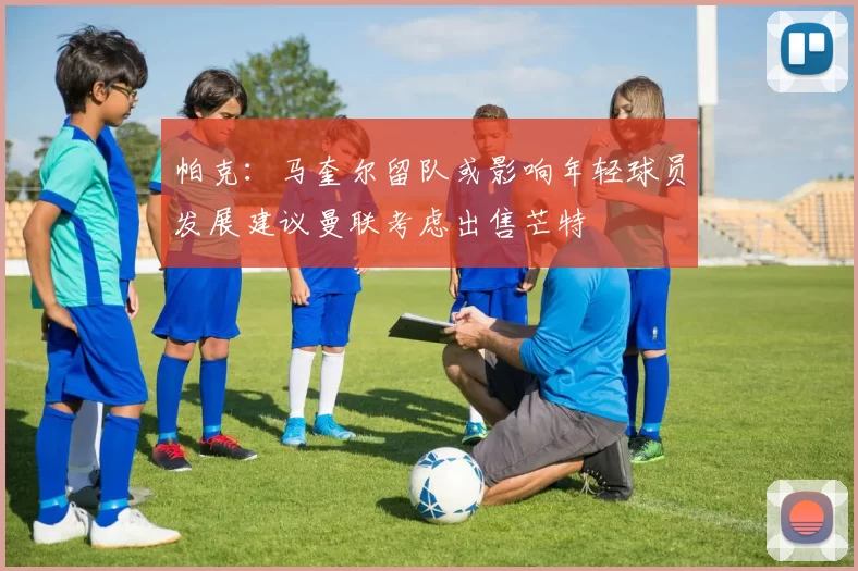 帕克：马奎尔留队或影响年轻球员发展建议曼联考虑出售芒特