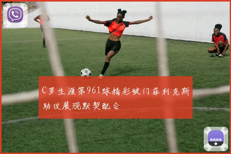 C罗生涯第961球精彩破门菲利克斯助攻展现默契配合