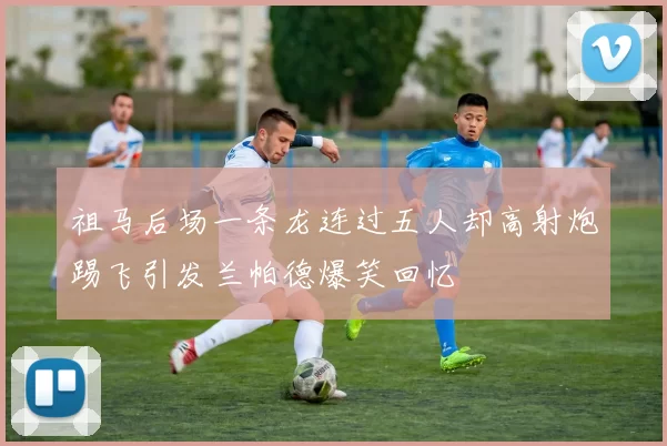 祖马后场一条龙连过五人却高射炮踢飞引发兰帕德爆笑回忆