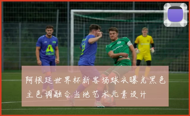 阿根廷世界杯新客场球衣曝光黑色主色调融合当地艺术元素设计