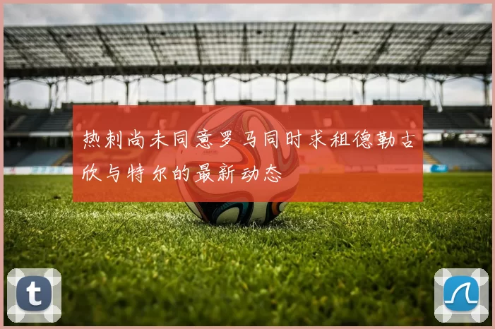 热刺尚未同意罗马同时求租德勒古欣与特尔的最新动态