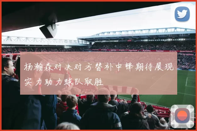 杨瀚森对决对方替补中锋期待展现实力助力球队取胜