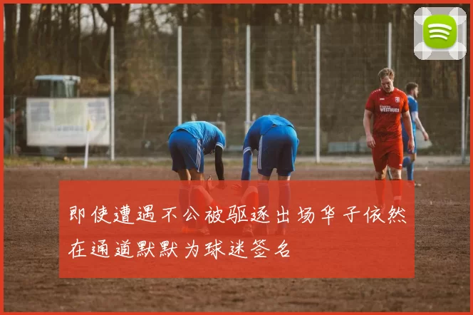 即使遭遇不公被驱逐出场华子依然在通道默默为球迷签名