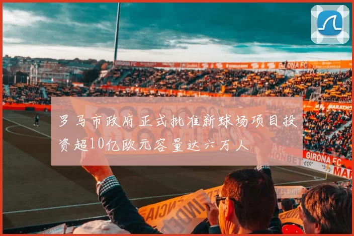 罗马市政府正式批准新球场项目投资超10亿欧元容量达六万人