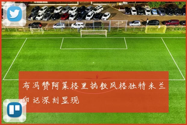 布冯赞阿莱格里执教风格独特米兰印记深刻显现