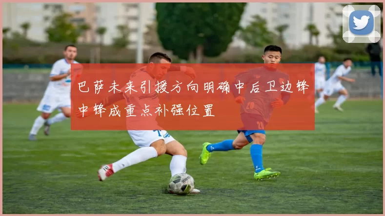 巴萨未来引援方向明确中后卫边锋中锋成重点补强位置