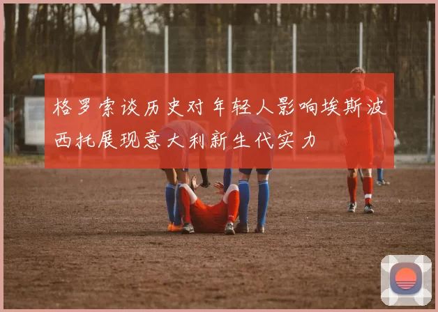 格罗索谈历史对年轻人影响埃斯波西托展现意大利新生代实力