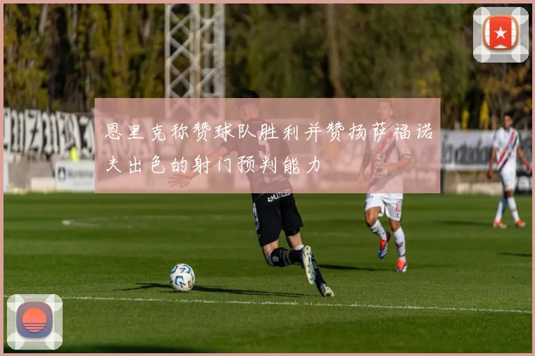 恩里克称赞球队胜利并赞扬萨福诺夫出色的射门预判能力