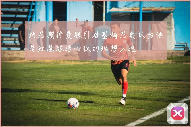 纳尼期待曼联引进塞梅尼奥认为他是红魔球迷心仪的理想人选