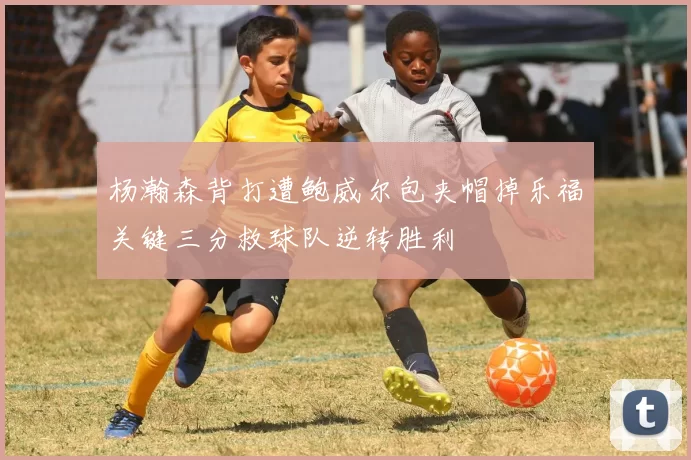 杨瀚森背打遭鲍威尔包夹帽掉乐福关键三分救球队逆转胜利